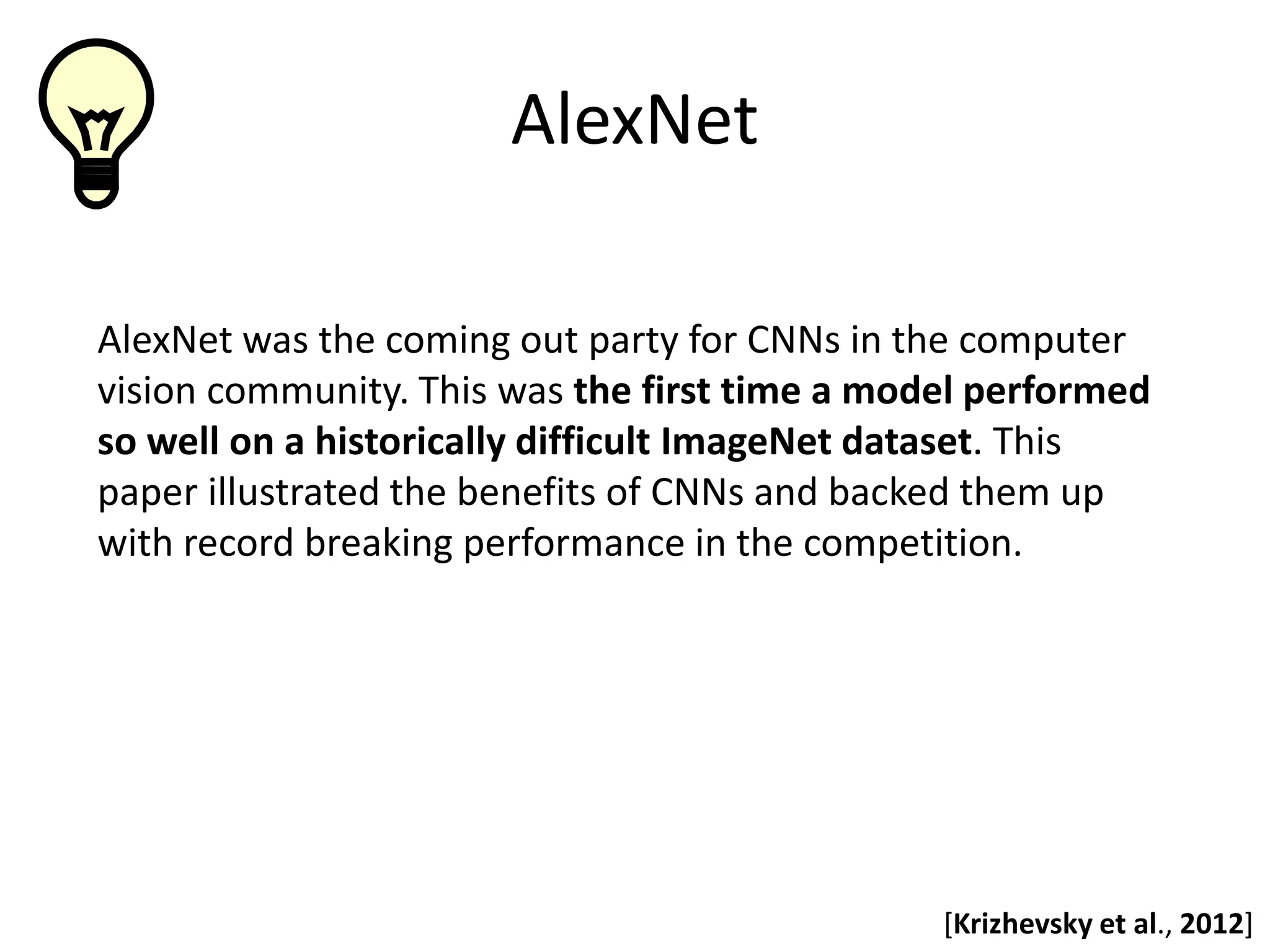 AlexNet AlexNet was the coming out party for CNNs in the computer vision community. This was the first time a model performed so well on a historically difficult ImageNet dataset. This paper illustrated the benefits of CNNs and backed them up with record breaking performance in the competition. [Krizhevsky et al., 2012] 