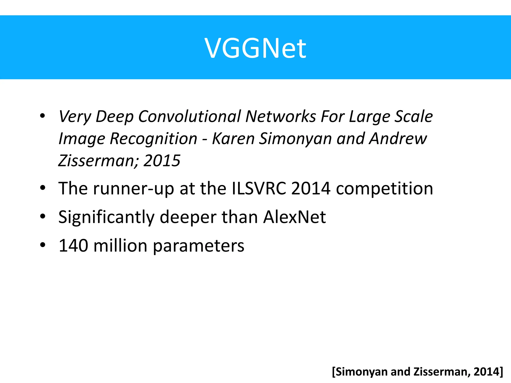 VGGNet • Very Deep Convolutional Networks For Large Scale Image Recognition - Karen Simonyan and Andrew Zisserman; 2015 • The runner-up at the ILSVRC 2014 competition • Significantly deeper than AlexNet • 140 million parameters [Simonyan and Zisserman, 2014] 