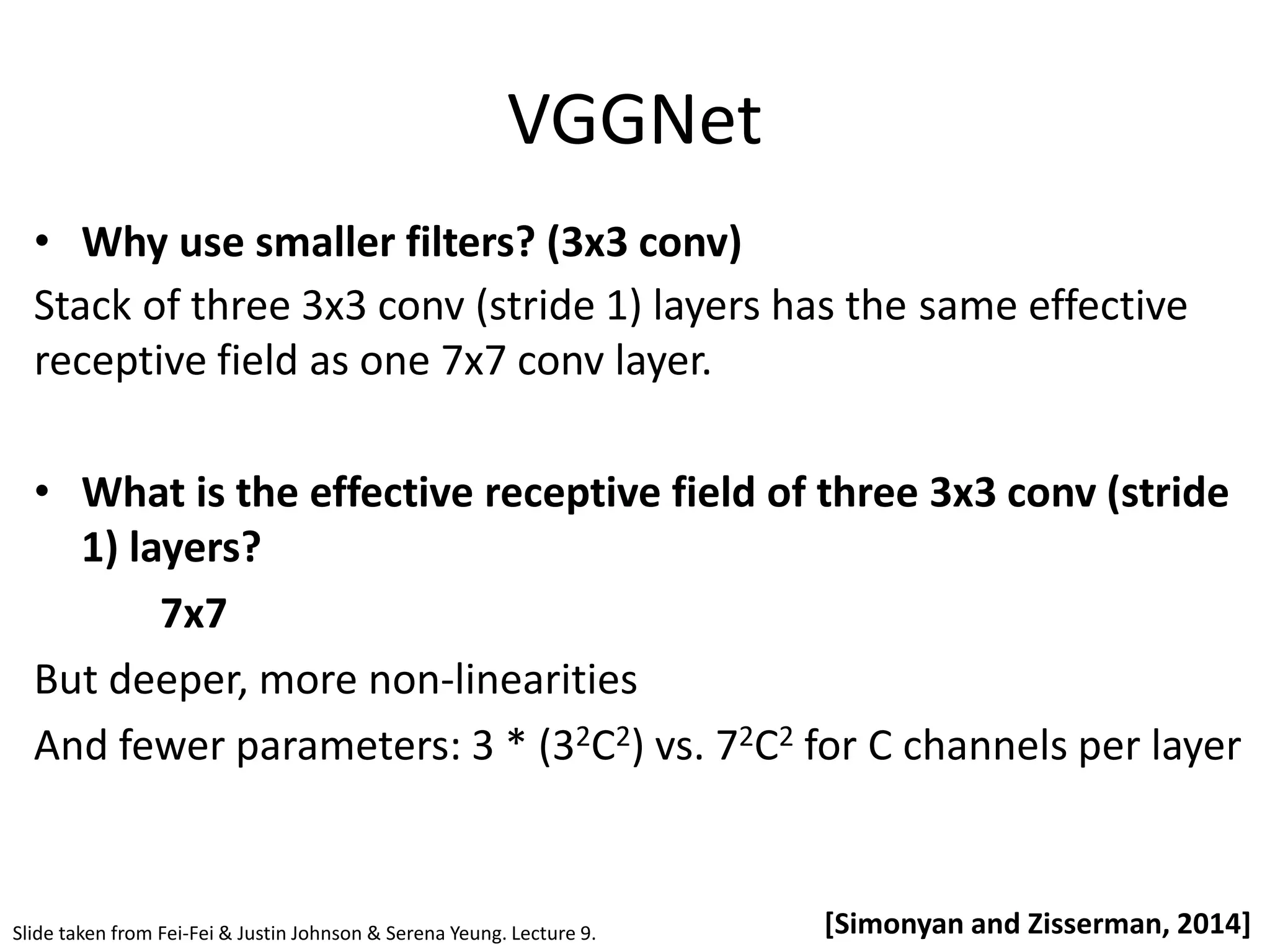 VGGNet [Simonyan and Zisserman, 2014] • Why use smaller filters? (3x3 conv) Stack of three 3x3 conv (stride 1) layers has the same effective receptive field as one 7x7 conv layer. • What is the effective receptive field of three 3x3 conv (stride 1) layers? 7x7 But deeper, more non-linearities And fewer parameters: 3 * (32C2) vs. 72C2 for C channels per layer Slide taken from Fei-Fei & Justin Johnson & Serena Yeung. Lecture 9. 