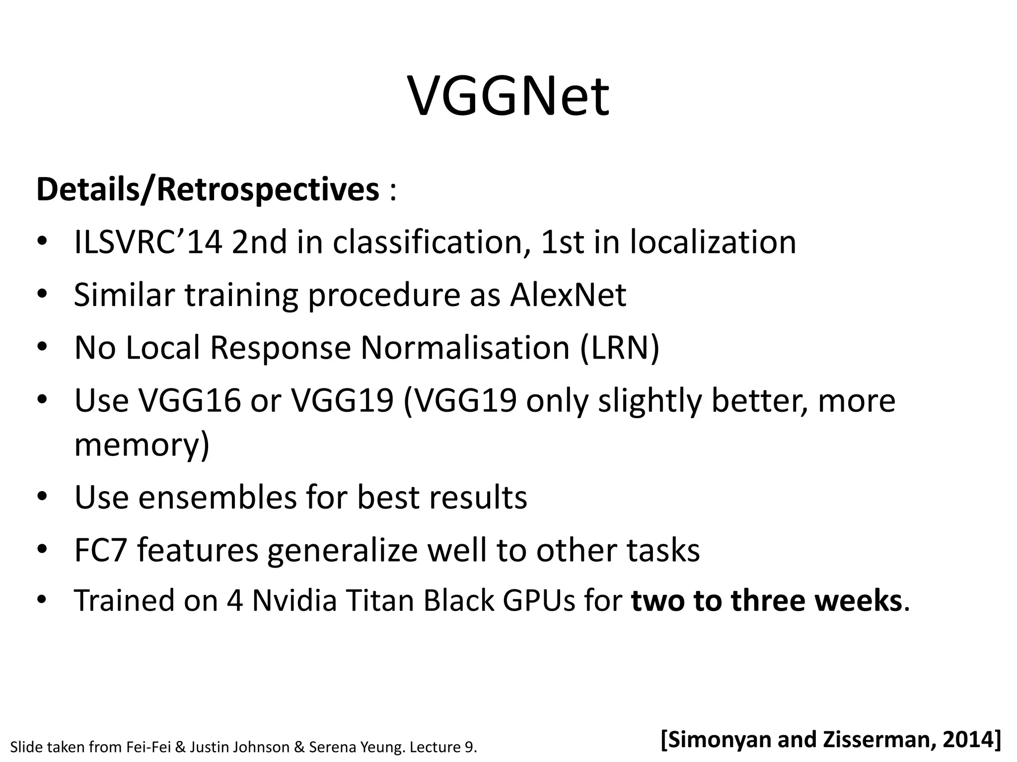VGGNet [Simonyan and Zisserman, 2014] Details/Retrospectives : • ILSVRC’14 2nd in classification, 1st in localization • Similar training procedure as AlexNet • No Local Response Normalisation (LRN) • Use VGG16 or VGG19 (VGG19 only slightly better, more memory) • Use ensembles for best results • FC7 features generalize well to other tasks • Trained on 4 Nvidia Titan Black GPUs for two to three weeks. Slide taken from Fei-Fei & Justin Johnson & Serena Yeung. Lecture 9. 