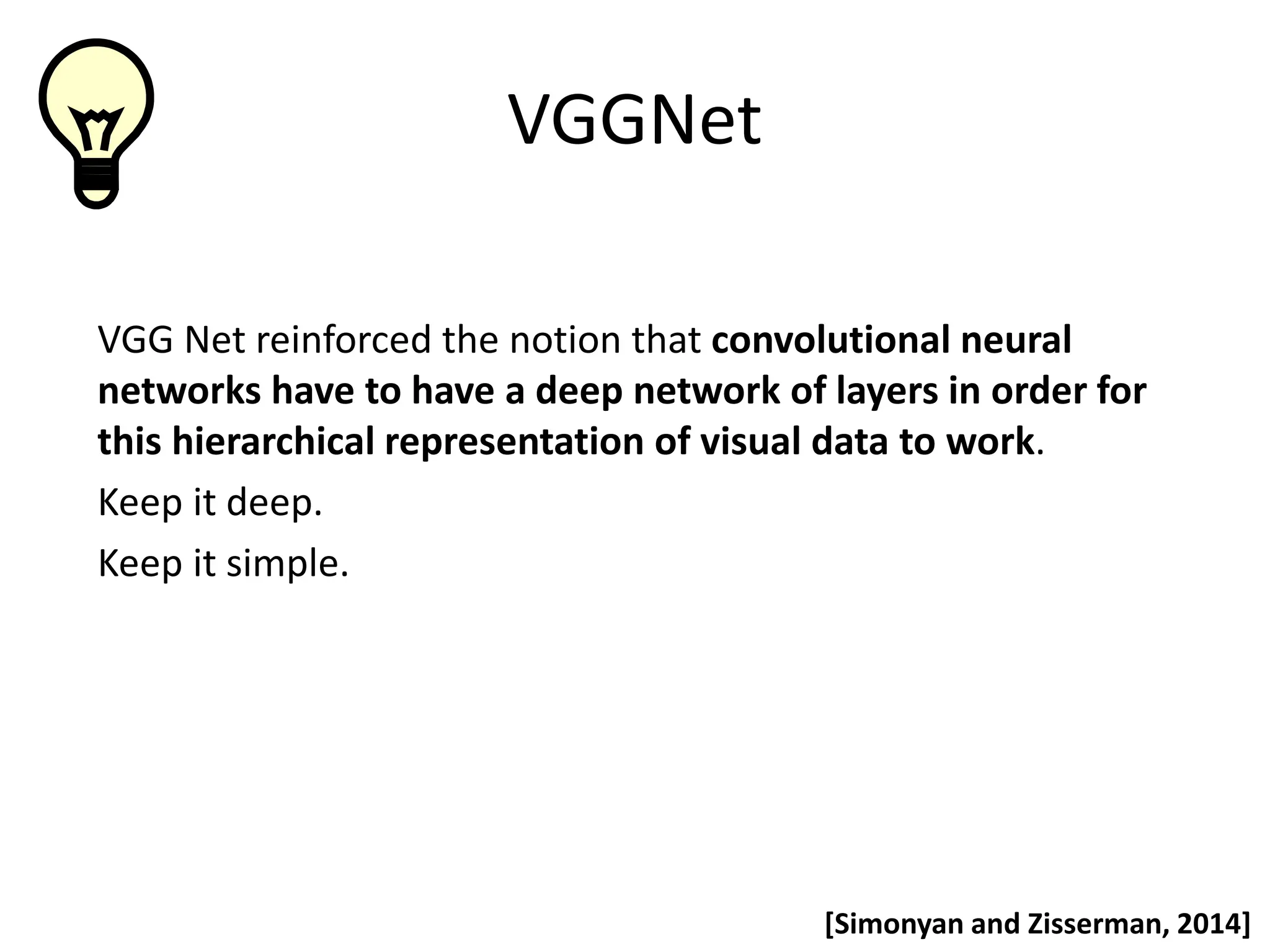 VGGNet VGG Net reinforced the notion that convolutional neural networks have to have a deep network of layers in order for this hierarchical representation of visual data to work. Keep it deep. Keep it simple. [Simonyan and Zisserman, 2014] 