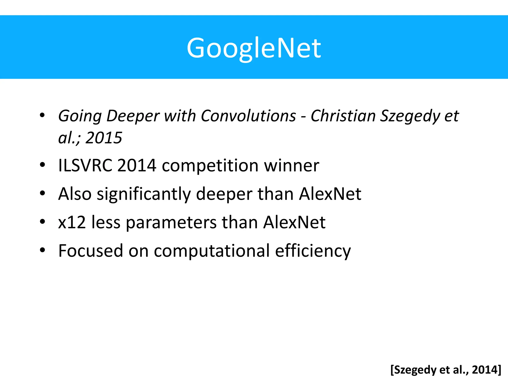 GoogleNet • Going Deeper with Convolutions - Christian Szegedy et al.; 2015 • ILSVRC 2014 competition winner • Also significantly deeper than AlexNet • x12 less parameters than AlexNet • Focused on computational efficiency [Szegedy et al., 2014] 