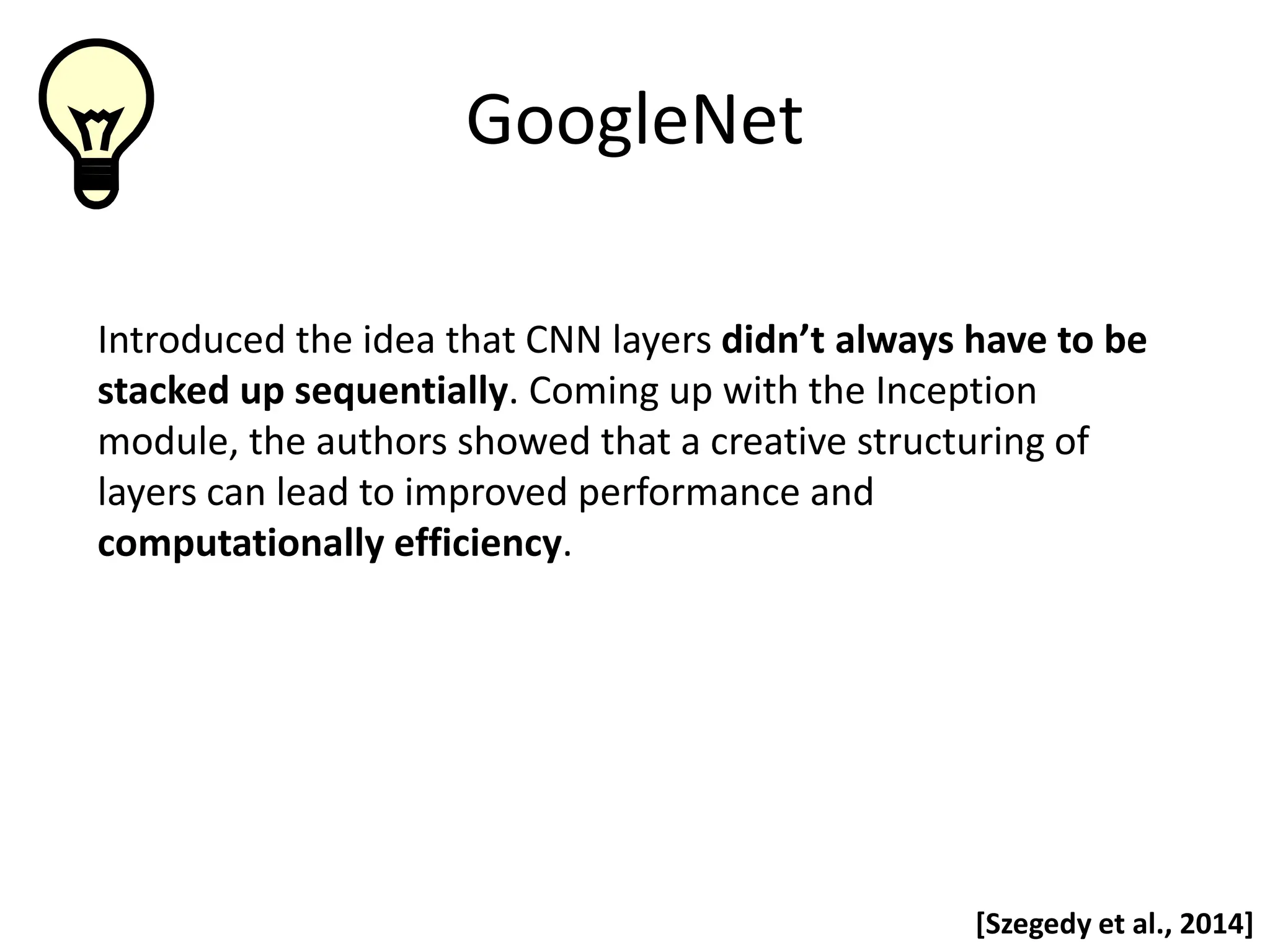 GoogleNet Introduced the idea that CNN layers didn’t always have to be stacked up sequentially. Coming up with the Inception module, the authors showed that a creative structuring of layers can lead to improved performance and computationally efficiency. [Szegedy et al., 2014] 