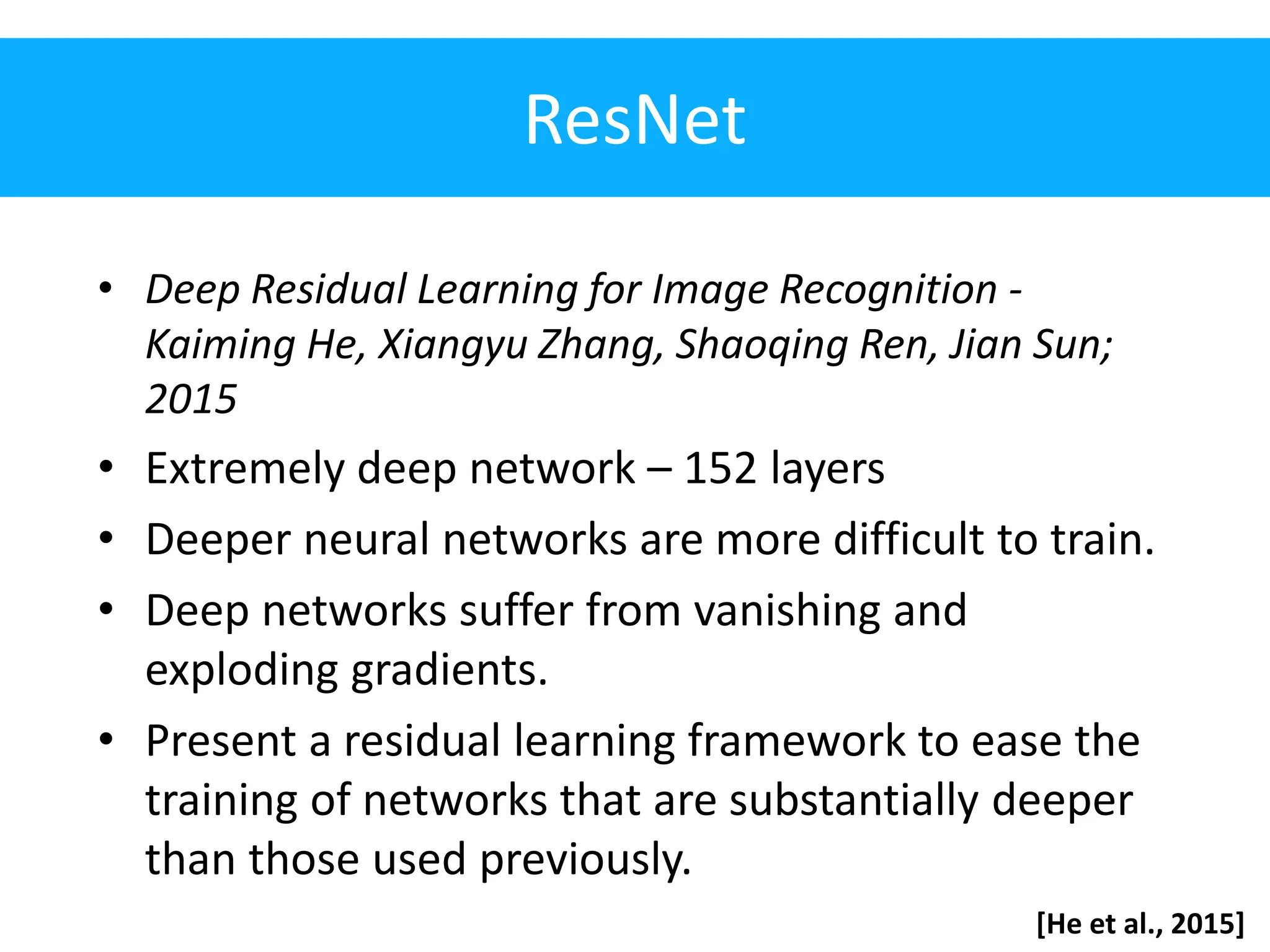 ResNet • Deep Residual Learning for Image Recognition - Kaiming He, Xiangyu Zhang, Shaoqing Ren, Jian Sun; 2015 • Extremely deep network – 152 layers • Deeper neural networks are more difficult to train. • Deep networks suffer from vanishing and exploding gradients. • Present a residual learning framework to ease the training of networks that are substantially deeper than those used previously. [He et al., 2015] 