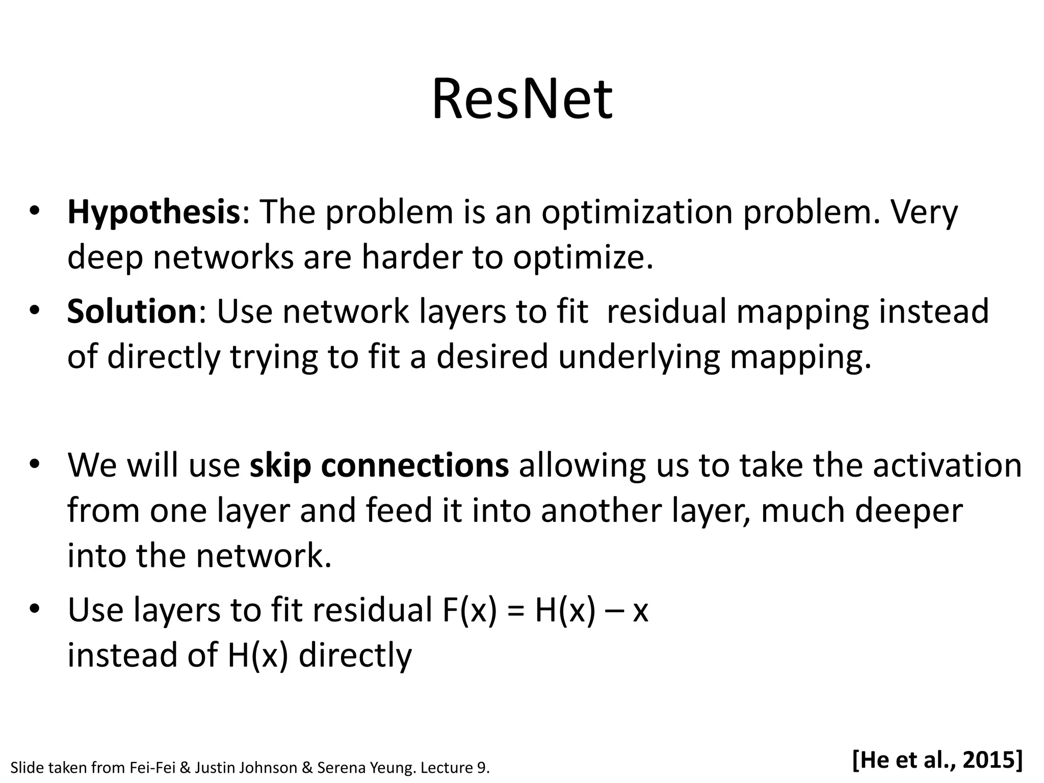ResNet • Hypothesis: The problem is an optimization problem. Very deep networks are harder to optimize. • Solution: Use network layers to fit residual mapping instead of directly trying to fit a desired underlying mapping. • We will use skip connections allowing us to take the activation from one layer and feed it into another layer, much deeper into the network. • Use layers to fit residual F(x) = H(x) – x instead of H(x) directly Slide taken from Fei-Fei & Justin Johnson & Serena Yeung. Lecture 9. [He et al., 2015] 