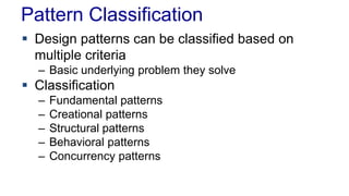 Pattern Classification
 Design patterns can be classified based on
multiple criteria
– Basic underlying problem they solve
 Classification
– Fundamental patterns
– Creational patterns
– Structural patterns
– Behavioral patterns
– Concurrency patterns
 