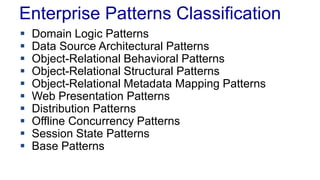 Enterprise Patterns Classification
 Domain Logic Patterns
 Data Source Architectural Patterns
 Object-Relational Behavioral Patterns
 Object-Relational Structural Patterns
 Object-Relational Metadata Mapping Patterns
 Web Presentation Patterns
 Distribution Patterns
 Offline Concurrency Patterns
 Session State Patterns
 Base Patterns
 