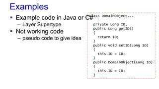 Examples
 Example code in Java or C#
– Layer Supertype
 Not working code
– pseudo code to give idea
class DomainObject...
private Long ID;
public Long getID()
{
return ID;
}
public void setID(Long ID)
{
this.ID = ID;
}
public DomainObject(Long ID)
{
this.ID = ID;
}
 