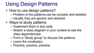 Using Design Patterns
 How to use design patterns?
– Problem is the patterns can be complex and detailed
– Usually they are generic and abstract
 Ways to study patterns
– Implement them in test code
– Sketch a class diagram in your context to see the
class dependencies
– Form a “Study group” to discuss the patterns
– Learn the vocabulary
– Practice, practice, practice
 
