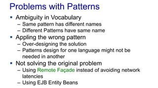 Problems with Patterns
 Ambiguity in Vocabulary
– Same pattern has different names
– Different Patterns have same name
 Appling the wrong pattern
– Over-designing the solution
– Patterns design for one language might not be
needed in another
 Not solving the original problem
– Using Remote Façade instead of avoiding network
latencies
– Using EJB Entity Beans
 