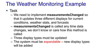The Weather Monitoring Example
 Task
– We need to implement measurementsChanged so
that it updates three different displays for current
conditions, weather stats, and forcasts
– measurementsChanged is called any time data
changes, we don’t know or care how this method is
called
– Three display types must be updated
– The system must be expandable – new display types
will be added
 