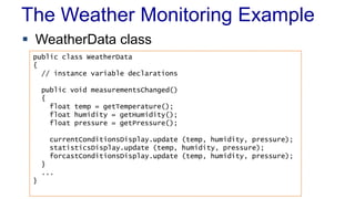The Weather Monitoring Example
 WeatherData class
public class WeatherData
{
// instance variable declarations
public void measurementsChanged()
{
float temp = getTemperature();
float humidity = getHumidity();
float pressure = getPressure();
currentConditionsDisplay.update (temp, humidity, pressure);
statisticsDisplay.update (temp, humidity, pressure);
forcastConditionsDisplay.update (temp, humidity, pressure);
}
...
}
 