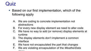 Quiz
 Based on our first implementation, which of the
following apply
A. We are coding to concrete implementation not
abstractions
B. For every new display element we need to alter code
C. We have no way to add (or remove) display elements at
runtime
D. The display elements don’t implement a common
interface
E. We have not encapsulated the part that changes
F. We are violating encapsulation of the WeatherData
 