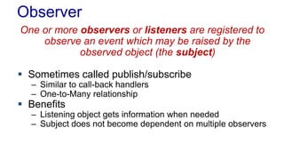 Observer
One or more observers or listeners are registered to
observe an event which may be raised by the
observed object (the subject)
 Sometimes called publish/subscribe
– Similar to call-back handlers
– One-to-Many relationship
 Benefits
– Listening object gets information when needed
– Subject does not become dependent on multiple observers
 