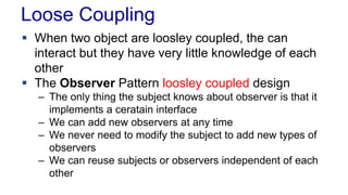 Loose Coupling
 When two object are loosley coupled, the can
interact but they have very little knowledge of each
other
 The Observer Pattern loosley coupled design
– The only thing the subject knows about observer is that it
implements a ceratain interface
– We can add new observers at any time
– We never need to modify the subject to add new types of
observers
– We can reuse subjects or observers independent of each
other
 