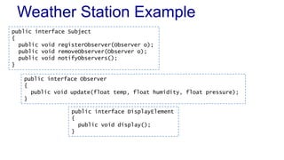 Weather Station Example
public interface Subject
{
public void registerObserver(Observer o);
public void removeObserver(Observer o);
public void notifyObservers();
}
public interface DisplayElement
{
public void display();
}
public interface Observer
{
public void update(float temp, float humidity, float pressure);
}
 