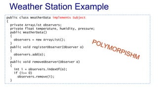 Weather Station Example
public class WeatherData implements Subject
{
private ArrayList observers;
private float temperature, humidity, pressure;
public WeatherData()
{
observers = new ArrayList();
}
public void registerObserver(Observer o)
{
observers.add(o);
}
public void removeObserver(Observer o)
{
int i = observers.indexOf(o);
if (i>= 0)
observers.remove(i);
}
 
