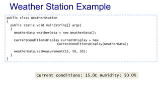 Weather Station Example
public class WeatherStation
{
public static void main(String[] args)
{
WeatherData weatherData = new WeatherData();
CurrentConditionsDisplay currentDisplay = new
CurrentConditionsDisplay(weatherData);
weatherData.setMeasurement(15, 50, 30);
}
}
Current conditions: 15.0C Humidity: 50.0%
 