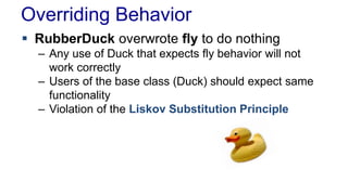Overriding Behavior
 RubberDuck overwrote fly to do nothing
– Any use of Duck that expects fly behavior will not
work correctly
– Users of the base class (Duck) should expect same
functionality
– Violation of the Liskov Substitution Principle
 