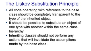 The Liskov Substitution Principle
 All code operating with reference to the base
class should be completely transparent to the
type of the inherited object
 It should be possible to substitute an object of
one type with another within the same class
hierarchy
 Inheriting classes should not perform any
actions that will invalidate the assumptions
made by the base class
 