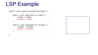 LSP Example
public class Square extends Rectangle {
public void setWidth(int width) {
_width = width;
_height = width;
}
public void setHeight(int height) {
_height = height;
_width = _height;
}
}
Implementation convenience
 