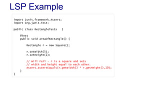 LSP Example
import junit.framework.Assert;
import org.junit.Test;
public class RectangleTests {
@Test
public void areaOfRectangle() {
Rectangle r = new Square();
r.setWidth(5);
r.setHeight(2);
// Will Fail - r is a square and sets
// width and height equal to each other.
Assert.assertEquals(r.getWidth() * r.getHeight(),10);
}
}
 