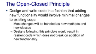 The Open-Closed Principle
 Design and write code in a fashion that adding
new functionality would involve minimal changes
to existing code
– Most changes will be handled as new methods and
new classes
– Designs following this principle would result in
resilient code which does not break on addition of
new functionality
 