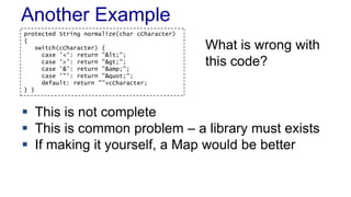 Another Example
protected String normalize(char cCharacter)
{
switch(cCharacter) {
case '<': return "<";
case '>': return ">";
case '&’: return "&amp;";
case '"’: return """;
default: return ""+cCharacter;
} }
 This is not complete
 This is common problem – a library must exists
 If making it yourself, a Map would be better
What is wrong with
this code?
 