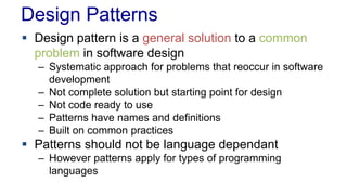 Design Patterns
 Design pattern is a general solution to a common
problem in software design
– Systematic approach for problems that reoccur in software
development
– Not complete solution but starting point for design
– Not code ready to use
– Patterns have names and definitions
– Built on common practices
 Patterns should not be language dependant
– However patterns apply for types of programming
languages
 