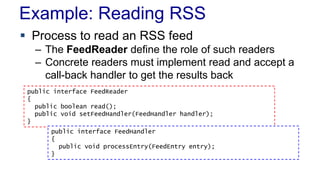 Example: Reading RSS
 Process to read an RSS feed
– The FeedReader define the role of such readers
– Concrete readers must implement read and accept a
call-back handler to get the results back
public interface FeedReader
{
public boolean read();
public void setFeedHandler(FeedHandler handler);
}
public interface FeedHandler
{
public void processEntry(FeedEntry entry);
}
 