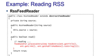Example: Reading RSS
 RssFeedReader
public class RssFeedReader extends AbstractFeedReader
{
private String source;
public RssFeedReader(String source)
{
this.source = source;
}
public boolean read()
{
// reading ...
feedHandler.processEntry(new FeedEntry(ent.getTitle(),
ent.getLink(), ent.getPublishedDate().toString()));
}
return true;
}
 
