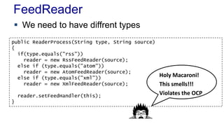 FeedReader
 We need to have diffrent types
public ReaderProcess(String type, String source)
{
if(type.equals("rss"))
reader = new RssFeedReader(source);
else if (type.equals("atom"))
reader = new AtomFeedReader(source);
else if (type.equals("xml"))
reader = new XmlFeedReader(source);
reader.setFeedHandler(this);
}
Holy Macaroni!
This smells!!!
Violates the OCP
 