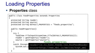 Loading Properties
 Properties class
public class FeedProperties extends Properties
{
protected String reader;
protected String source;
protected String DEFAULT_PROPERTIES = "feeds.properties";
public FeedProperties()
{
try {
load(new FileInputStream(new File(DEFAULT_PROPERTIES)));
reader = getProperty("reader");
source = getProperty("source");
}
catch (Exception e) {
System.out.println("Loading properties failed");
}
}
feeds.properties
reader=is.ru.honn.feeds.rss.RssFeedReader
source=http://www.mbl.is/mm/rss/togt.xml
 