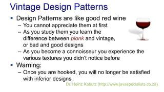 Vintage Design Patterns
 Design Patterns are like good red wine
– You cannot appreciate them at first
– As you study them you learn the
difference between plonk and vintage,
or bad and good designs
– As you become a connoisseur you experience the
various textures you didn’t notice before
 Warning:
– Once you are hooked, you will no longer be satisfied
with inferior designs
Dr. Heinz Kabutz (http://www.javaspecialists.co.za)
 