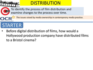 DISTRIBUTION
STARTER
To identify the process of film distribution and
examine changes to the process over time.
The issues raised by media ownership in contemporary media practice.
• Before digital distribution of films, how would a
Hollywood production company have distributed films
to a Bristol cinema?
 