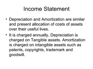 Income Statement
• Depreciation and Amortization are similar
  and present allocation of costs of assets
  over their useful lives.
• It is charged annually, Depreciation is
  charged on Tangible assets. Amortization
  is charged on intangible assets such as
  patents, copyrights, trademark and
  goodwill.
 