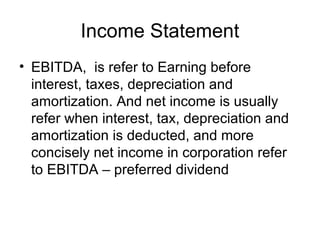 Income Statement
• EBITDA, is refer to Earning before
  interest, taxes, depreciation and
  amortization. And net income is usually
  refer when interest, tax, depreciation and
  amortization is deducted, and more
  concisely net income in corporation refer
  to EBITDA – preferred dividend
 