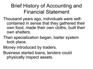 Brief History of Accounting and
          Financial Statement
Thousand years ago, individuals were self-
 contained in sense that they gathered their
 own food, made their own cloths, built their
 own shelters.
Then specialization began, barter system
 took place.
Money introduced by traders.
Business started loans, lenders could
 physically inspect assets.
 