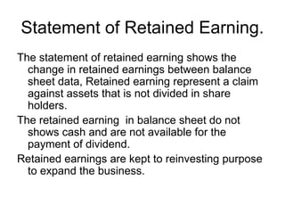 Statement of Retained Earning.
The statement of retained earning shows the
  change in retained earnings between balance
  sheet data, Retained earning represent a claim
  against assets that is not divided in share
  holders.
The retained earning in balance sheet do not
  shows cash and are not available for the
  payment of dividend.
Retained earnings are kept to reinvesting purpose
  to expand the business.
 