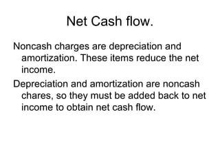 Net Cash flow.
Noncash charges are depreciation and
 amortization. These items reduce the net
 income.
Depreciation and amortization are noncash
 chares, so they must be added back to net
 income to obtain net cash flow.
 