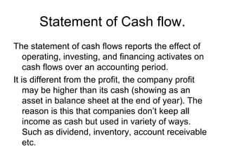 Statement of Cash flow.
The statement of cash flows reports the effect of
    operating, investing, and financing activates on
    cash flows over an accounting period.
It is different from the profit, the company profit
    may be higher than its cash (showing as an
    asset in balance sheet at the end of year). The
    reason is this that companies don’t keep all
    income as cash but used in variety of ways.
    Such as dividend, inventory, account receivable
    etc.
 