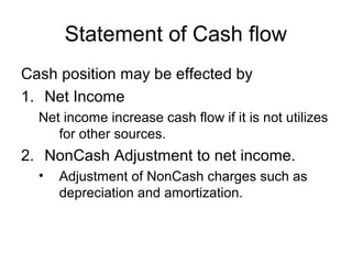 Statement of Cash flow
Cash position may be effected by
1. Net Income
  Net income increase cash flow if it is not utilizes
     for other sources.
2. NonCash Adjustment to net income.
  •   Adjustment of NonCash charges such as
      depreciation and amortization.
 