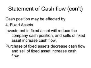 Statement of Cash flow (con’t)
Cash position may be effected by
4. Fixed Assets
Investment in fixed asset will reduce the
    company cash position, and sells of fixed
    asset increase cash flow.
Purchase of fixed assets decrease cash flow
    and sell of fixed asset increase cash
    flow.
 