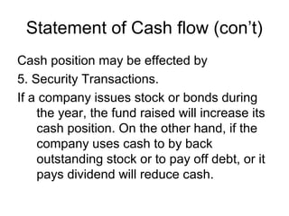 Statement of Cash flow (con’t)
Cash position may be effected by
5. Security Transactions.
If a company issues stock or bonds during
    the year, the fund raised will increase its
    cash position. On the other hand, if the
    company uses cash to by back
    outstanding stock or to pay off debt, or it
    pays dividend will reduce cash.
 