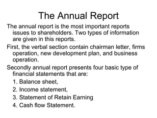 The Annual Report
The annual report is the most important reports
   issues to shareholders. Two types of information
   are given in this reports.
First, the verbal section contain chairman letter, firms
   operation, new development plan, and business
   operation.
Secondly annual report presents four basic type of
   financial statements that are:
   1. Balance sheet,
   2. Income statement,
   3. Statement of Retain Earning
   4. Cash flow Statement.
 
