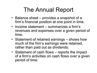 The Annual Report
• Balance sheet – provides a snapshot of a
  firm’s financial position at one point in time.
• Income statement – summarizes a firm’s
  revenues and expenses over a given period of
  time.
• Statement of retained earnings – shows how
  much of the firm’s earnings were retained,
  rather than paid out as dividends.
• Statement of cash flows – reports the impact
  of a firm’s activities on cash flows over a given
  period of time.
 