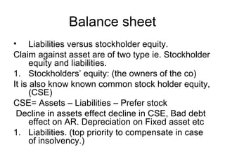 Balance sheet
• Liabilities versus stockholder equity.
Claim against asset are of two type ie. Stockholder
      equity and liabilities.
1. Stockholders’ equity: (the owners of the co)
It is also know known common stock holder equity,
      (CSE)
CSE= Assets – Liabilities – Prefer stock
 Decline in assets effect decline in CSE, Bad debt
      effect on AR. Depreciation on Fixed asset etc
1. Liabilities. (top priority to compensate in case
      of insolvency.)
 