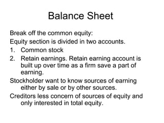 Balance Sheet
Break off the common equity:
Equity section is divided in two accounts.
1. Common stock
2. Retain earnings. Retain earning account is
   built up over time as a firm save a part of
   earning.
Stockholder want to know sources of earning
   either by sale or by other sources.
Creditors less concern of sources of equity and
   only interested in total equity.
 