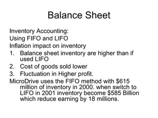 Balance Sheet
Inventory Accounting:
Using FIFO and LIFO
Inflation impact on inventory
1. Balance sheet inventory are higher than if
     used LIFO
2. Cost of goods sold lower
3. Fluctuation in Higher profit.
MicroDrive uses the FIFO method with $615
     million of inventory in 2000. when switch to
     LIFO in 2001 inventory become $585 Billion
     which reduce earning by 18 millions.
 
