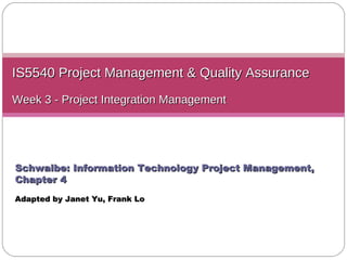 IS5540 Project Management & Quality Assurance Week 3 - Project Integration Management Schwalbe: Information Technology Project Management, Chapter 4 Adapted by Janet Yu ,  Frank Lo 